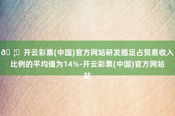 🦄开云彩票(中国)官方网站研发插足占贸易收入比例的平均值为14%-开云彩票(中国)官方网站
