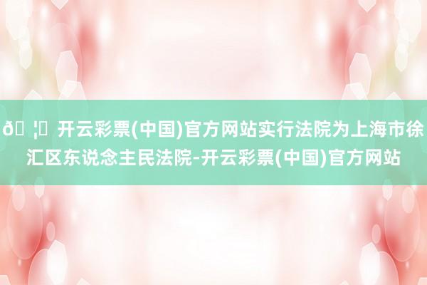 🦄开云彩票(中国)官方网站实行法院为上海市徐汇区东说念主民法院-开云彩票(中国)官方网站