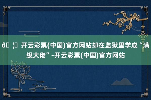 🦄开云彩票(中国)官方网站却在监狱里学成“满级大佬”-开云彩票(中国)官方网站