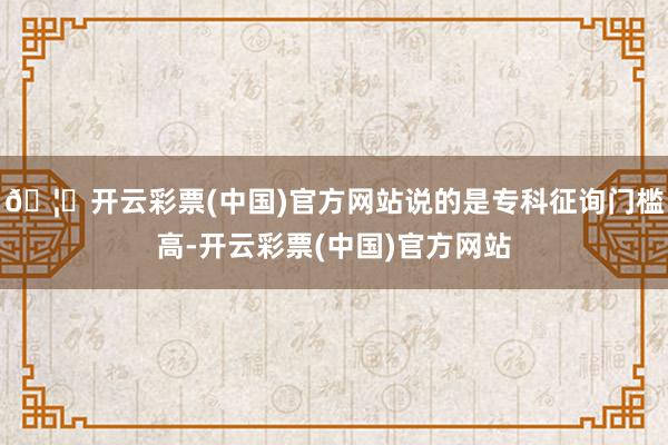 🦄开云彩票(中国)官方网站说的是专科征询门槛高-开云彩票(中国)官方网站
