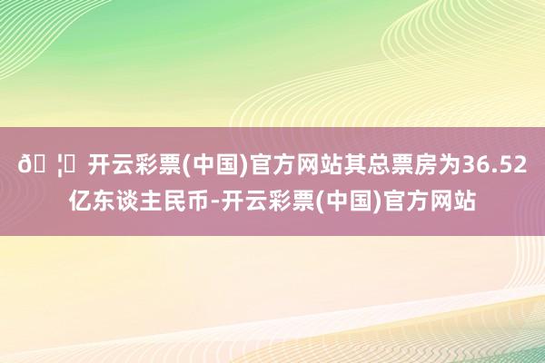 🦄开云彩票(中国)官方网站其总票房为36.52亿东谈主民币-开云彩票(中国)官方网站