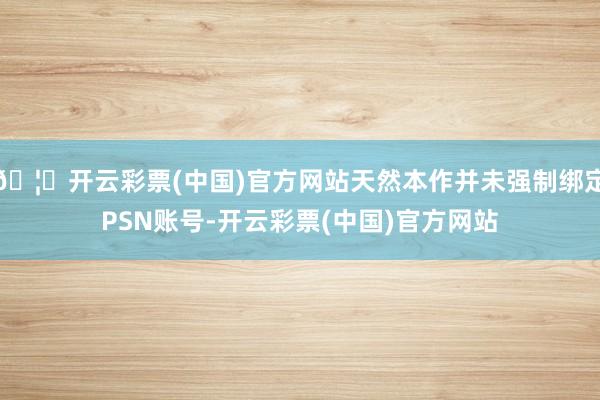 🦄开云彩票(中国)官方网站天然本作并未强制绑定PSN账号-开云彩票(中国)官方网站