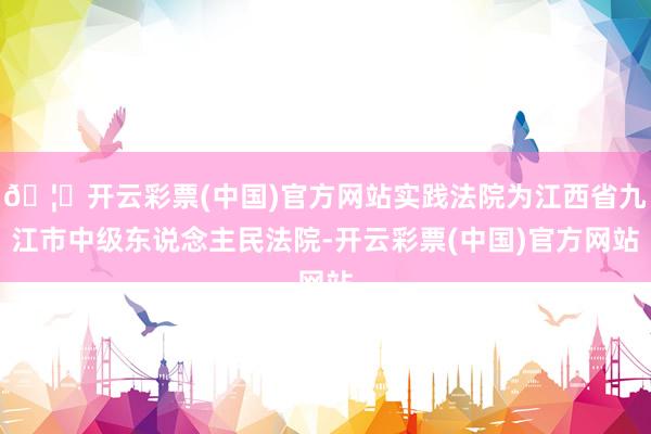 🦄开云彩票(中国)官方网站实践法院为江西省九江市中级东说念主民法院-开云彩票(中国)官方网站
