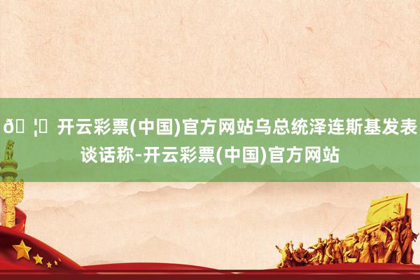 🦄开云彩票(中国)官方网站乌总统泽连斯基发表谈话称-开云彩票(中国)官方网站