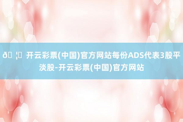 🦄开云彩票(中国)官方网站每份ADS代表3股平淡股-开云彩票(中国)官方网站