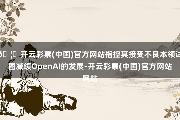 🦄开云彩票(中国)官方网站指控其接受不良本领试图减缓OpenAI的发展-开云彩票(中国)官方网站