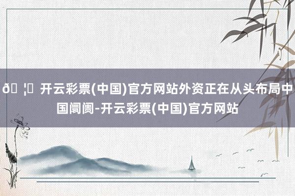 🦄开云彩票(中国)官方网站外资正在从头布局中国阛阓-开云彩票(中国)官方网站