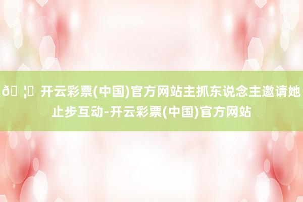 🦄开云彩票(中国)官方网站主抓东说念主邀请她止步互动-开云彩票(中国)官方网站