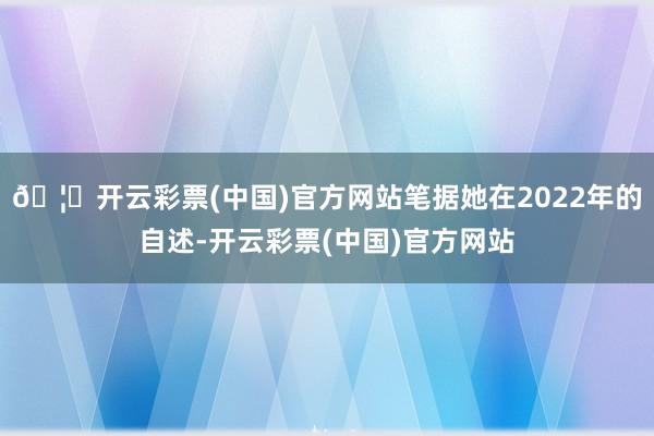 🦄开云彩票(中国)官方网站笔据她在2022年的自述-开云彩票(中国)官方网站