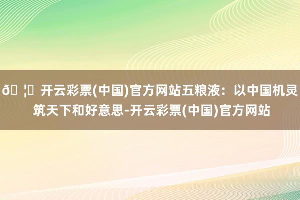 🦄开云彩票(中国)官方网站五粮液：以中国机灵 筑天下和好意思-开云彩票(中国)官方网站