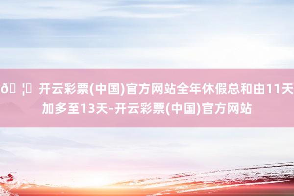 🦄开云彩票(中国)官方网站全年休假总和由11天加多至13天-开云彩票(中国)官方网站