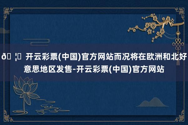 🦄开云彩票(中国)官方网站而况将在欧洲和北好意思地区发售-开云彩票(中国)官方网站
