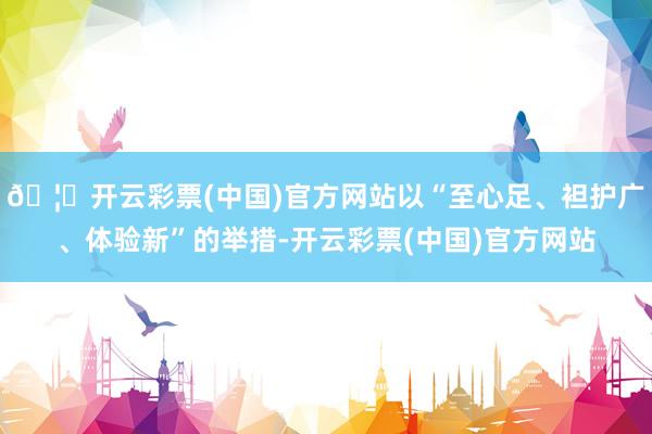 🦄开云彩票(中国)官方网站以“至心足、袒护广、体验新”的举措-开云彩票(中国)官方网站