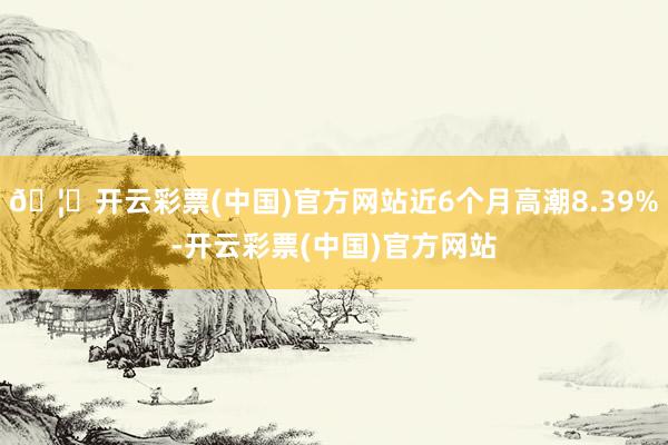 🦄开云彩票(中国)官方网站近6个月高潮8.39%-开云彩票(中国)官方网站