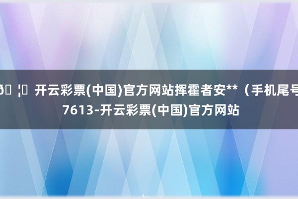 🦄开云彩票(中国)官方网站挥霍者安**（手机尾号 7613-开云彩票(中国)官方网站