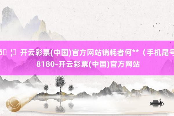🦄开云彩票(中国)官方网站销耗者何**（手机尾号 8180-开云彩票(中国)官方网站