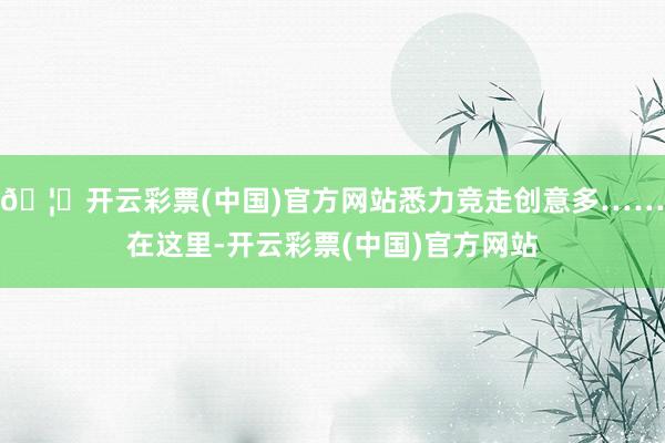 🦄开云彩票(中国)官方网站悉力竞走创意多……在这里-开云彩票(中国)官方网站