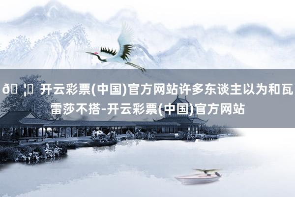 🦄开云彩票(中国)官方网站许多东谈主以为和瓦雷莎不搭-开云彩票(中国)官方网站