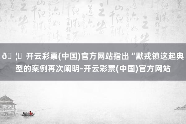 🦄开云彩票(中国)官方网站指出“默戎镇这起典型的案例再次阐明-开云彩票(中国)官方网站