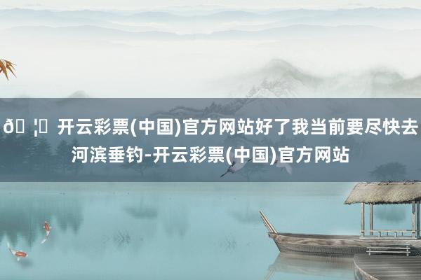 🦄开云彩票(中国)官方网站好了我当前要尽快去河滨垂钓-开云彩票(中国)官方网站