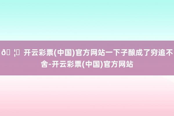 🦄开云彩票(中国)官方网站一下子酿成了穷追不舍-开云彩票(中国)官方网站