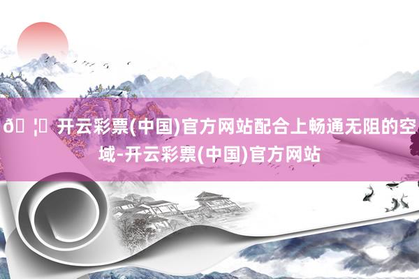🦄开云彩票(中国)官方网站配合上畅通无阻的空域-开云彩票(中国)官方网站
