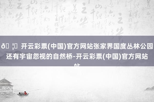 🦄开云彩票(中国)官方网站张家界国度丛林公园还有宇宙忽视的自然桥-开云彩票(中国)官方网站