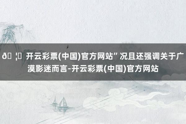 🦄开云彩票(中国)官方网站”况且还强调关于广漠影迷而言-开云彩票(中国)官方网站