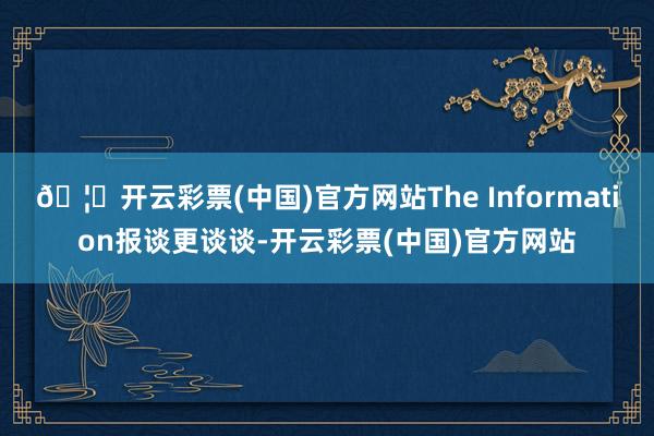 🦄开云彩票(中国)官方网站The Information报谈更谈谈-开云彩票(中国)官方网站
