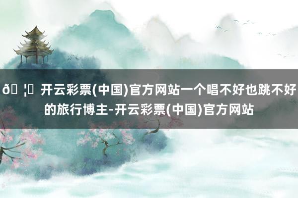 🦄开云彩票(中国)官方网站一个唱不好也跳不好的旅行博主-开云彩票(中国)官方网站