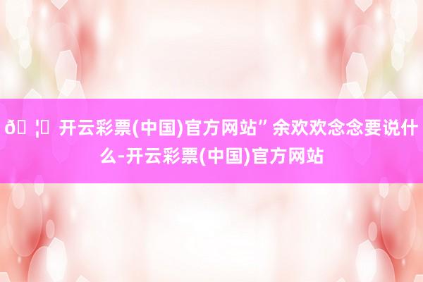 🦄开云彩票(中国)官方网站”余欢欢念念要说什么-开云彩票(中国)官方网站