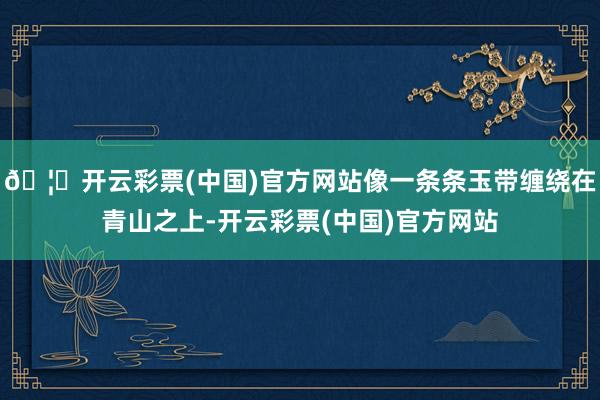 🦄开云彩票(中国)官方网站像一条条玉带缠绕在青山之上-开云彩票(中国)官方网站