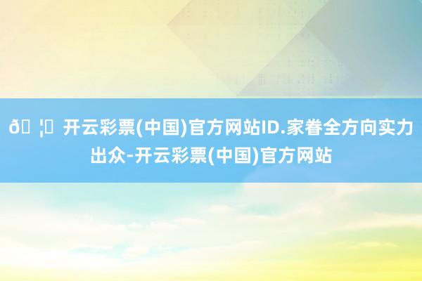🦄开云彩票(中国)官方网站ID.家眷全方向实力出众-开云彩票(中国)官方网站