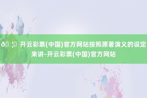 🦄开云彩票(中国)官方网站按照原著演义的设定来讲-开云彩票(中国)官方网站