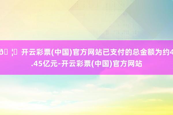 🦄开云彩票(中国)官方网站已支付的总金额为约4.45亿元-开云彩票(中国)官方网站