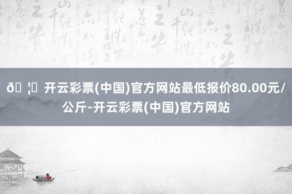 🦄开云彩票(中国)官方网站最低报价80.00元/公斤-开云彩票(中国)官方网站