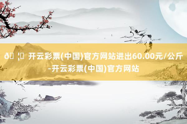 🦄开云彩票(中国)官方网站进出60.00元/公斤-开云彩票(中国)官方网站