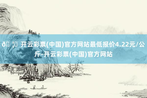 🦄开云彩票(中国)官方网站最低报价4.22元/公斤-开云彩票(中国)官方网站