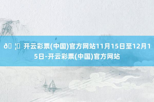 🦄开云彩票(中国)官方网站11月15日至12月15日-开云彩票(中国)官方网站