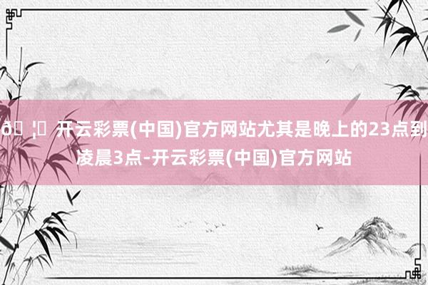 🦄开云彩票(中国)官方网站尤其是晚上的23点到凌晨3点-开云彩票(中国)官方网站