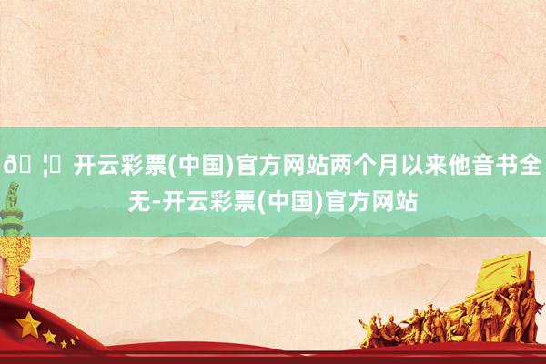 🦄开云彩票(中国)官方网站两个月以来他音书全无-开云彩票(中国)官方网站