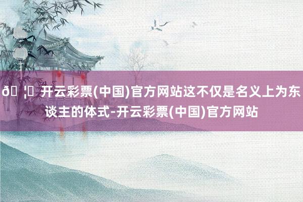 🦄开云彩票(中国)官方网站这不仅是名义上为东谈主的体式-开云彩票(中国)官方网站