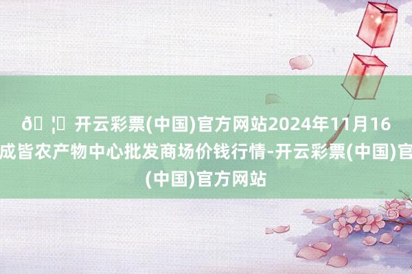 🦄开云彩票(中国)官方网站2024年11月16日四川成皆农产物中心批发商场价钱行情-开云彩票(中国)官方网站