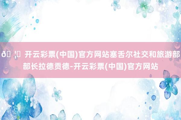 🦄开云彩票(中国)官方网站塞舌尔社交和旅游部部长拉德贡德-开云彩票(中国)官方网站