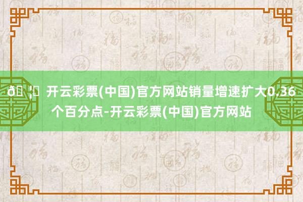 🦄开云彩票(中国)官方网站销量增速扩大0.36个百分点-开云彩票(中国)官方网站