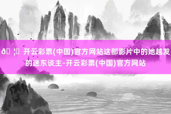 🦄开云彩票(中国)官方网站这部影片中的她越发的迷东谈主-开云彩票(中国)官方网站