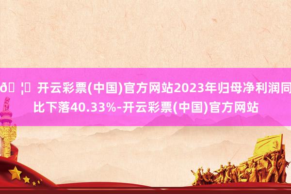 🦄开云彩票(中国)官方网站2023年归母净利润同比下落40.33%-开云彩票(中国)官方网站
