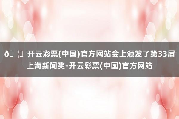 🦄开云彩票(中国)官方网站会上颁发了第33届上海新闻奖-开云彩票(中国)官方网站