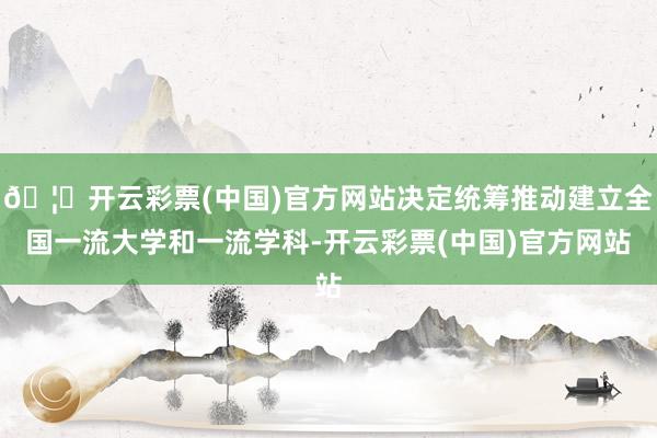 🦄开云彩票(中国)官方网站决定统筹推动建立全国一流大学和一流学科-开云彩票(中国)官方网站