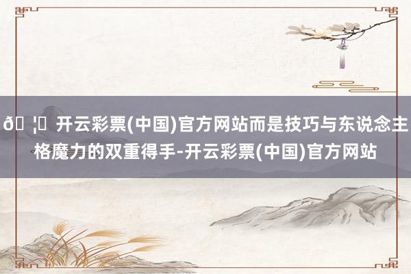 🦄开云彩票(中国)官方网站而是技巧与东说念主格魔力的双重得手-开云彩票(中国)官方网站
